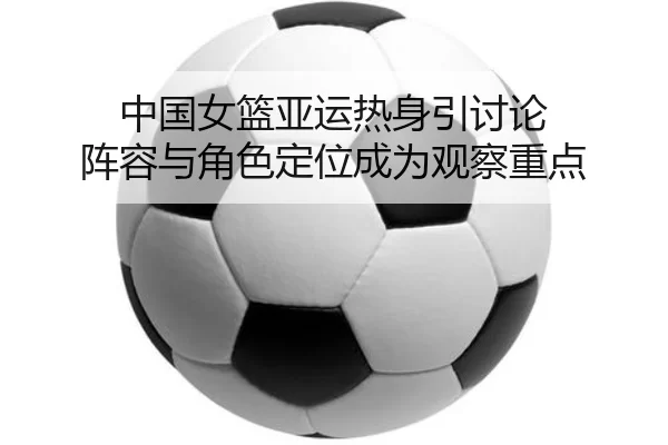 中国女篮亚运热身引讨论 阵容与角色定位成为观察重点